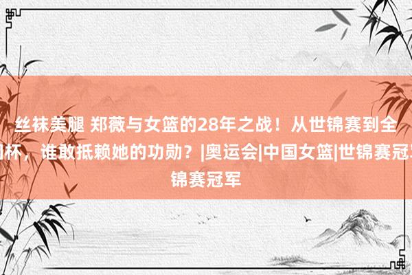 丝袜美腿 郑薇与女篮的28年之战！从世锦赛到全国杯，谁敢抵赖她的功勋？|奥运会|中国女篮|世锦赛冠军