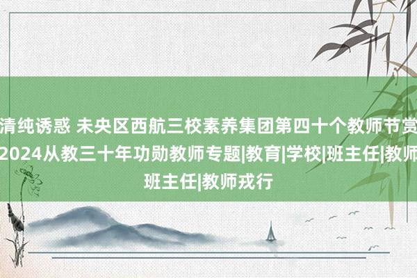 清纯诱惑 未央区西航三校素养集团第四十个教师节赏赐之2024从教三十年功勋教师专题|教育|学校|班主任|教师戎行