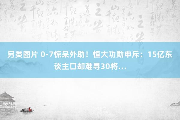 另类图片 0-7惊呆外助！恒大功勋申斥：15亿东谈主口却难寻30将…