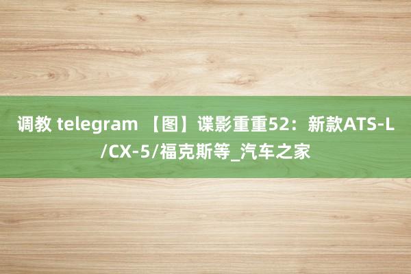 调教 telegram 【图】谍影重重52：新款ATS-L/CX-5/福克斯等_汽车之家