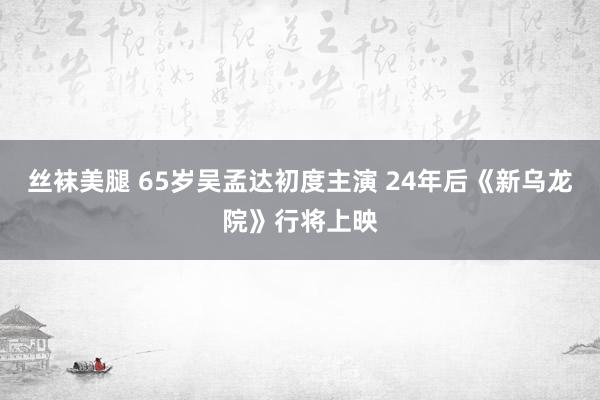 丝袜美腿 65岁吴孟达初度主演 24年后《新乌龙院》行将上映