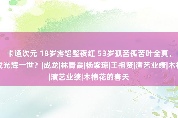 卡通次元 18岁露馅整夜红 53岁孤苦孤苦叶全真，一出三级戏光辉一世？|成龙|林青霞|杨紫琼|王祖贤|演艺业绩|木棉花的春天