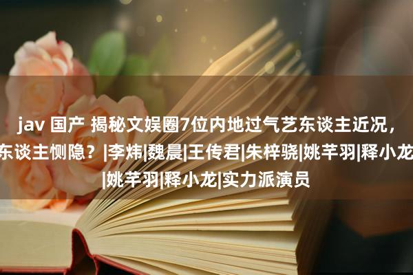 jav 国产 揭秘文娱圈7位内地过气艺东谈主近况，望望谁最让东谈主恻隐？|李炜|魏晨|王传君|朱梓骁|姚芊羽|释小龙|实力派演员