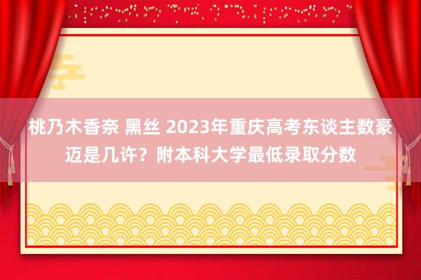 桃乃木香奈 黑丝 2023年重庆高考东谈主数豪迈是几许？附本科大学最低录取分数