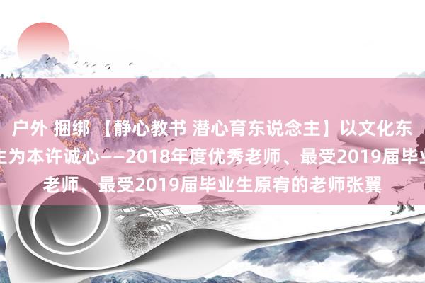 户外 捆绑 【静心教书 潜心育东说念主】以文化东说念主育英才，以生为本许诚心——2018年度优秀老师、最受2019届毕业生原宥的老师张翼