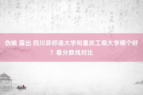 伪娘 露出 四川异邦语大学和重庆工商大学哪个好？看分数线对比