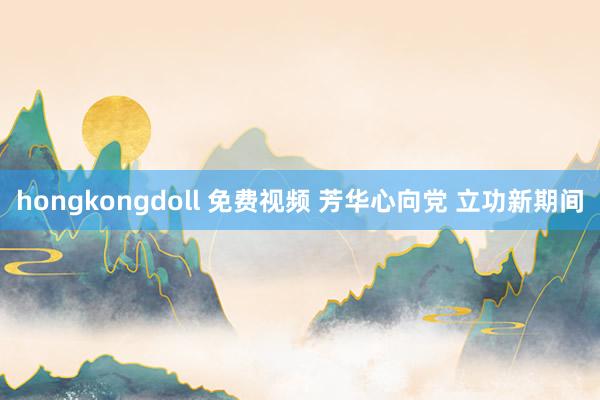 hongkongdoll 免费视频 芳华心向党 立功新期间