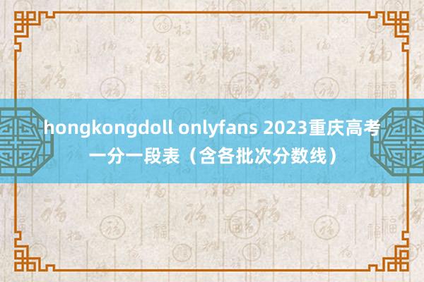 hongkongdoll onlyfans 2023重庆高考一分一段表（含各批次分数线）