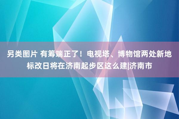 另类图片 有筹端正了！电视塔、博物馆两处新地标改日将在济南起步区这么建|济南市