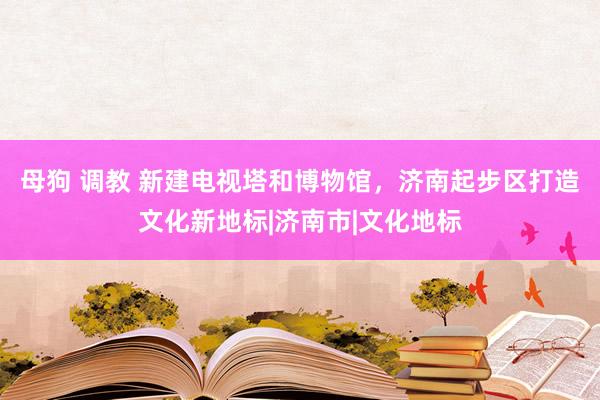 母狗 调教 新建电视塔和博物馆，济南起步区打造文化新地标|济南市|文化地标